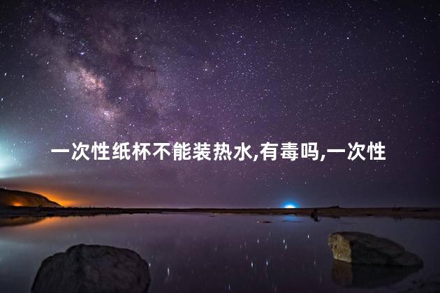 一次性纸杯不能装热水，有毒吗，一次性纸杯能不能装热水
