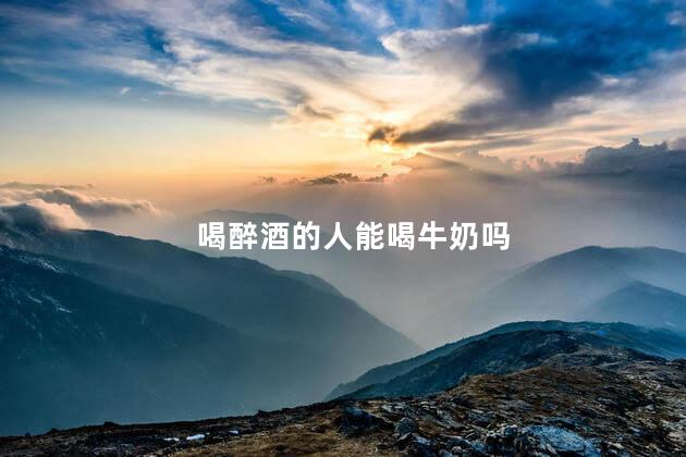 喝醉酒的人能喝牛奶吗，喝醉酒能喝牛奶吗