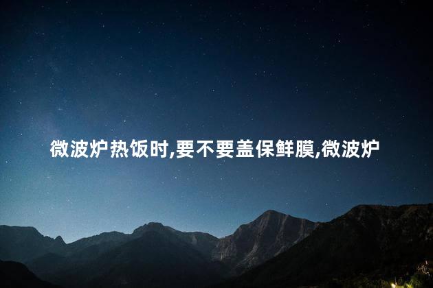 微波炉热饭时，要不要盖保鲜膜，微波炉热饭时，盖保鲜膜的作用
