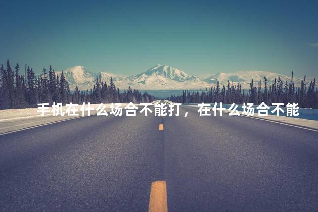 手机在什么场合不能打，在什么场合不能打电话