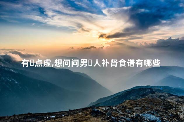 有‏点虚，想问问男‏人补肾食谱有哪些