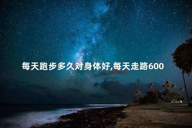 每天跑步多久对身体好，每天走路6000步最合适