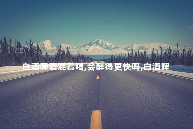 白酒啤酒混着喝，会醉得更快吗，白酒啤酒可以混着喝吗