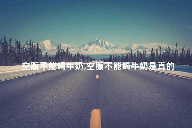 空腹不能喝牛奶，空腹不能喝牛奶是真的吗
