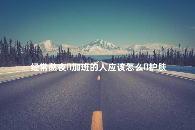 经常熬夜ֽ加班的人应该怎么ֿ护肤