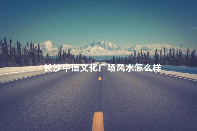 长沙中信文化广场风水怎么样